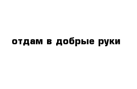 Отдам в добрые руки. Отдам в хорошие руки бесплатно. Надпись отдам в хорошие руки. Картинки отдам в хорошие руки.